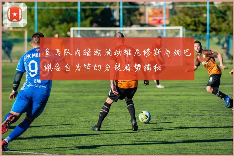 皇马队内暗潮涌动维尼修斯与姆巴佩各自为阵的分裂局势揭秘