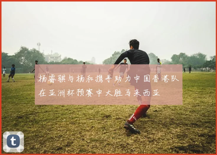 杨睿骐与杨和携手助力中国香港队在亚洲杯预赛中大胜马来西亚