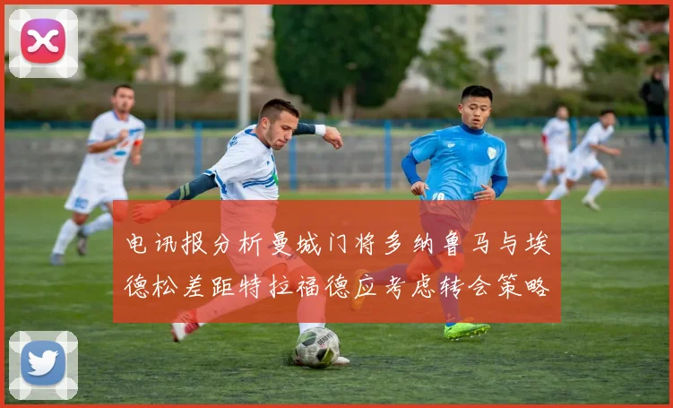 电讯报分析曼城门将多纳鲁马与埃德松差距特拉福德应考虑转会策略