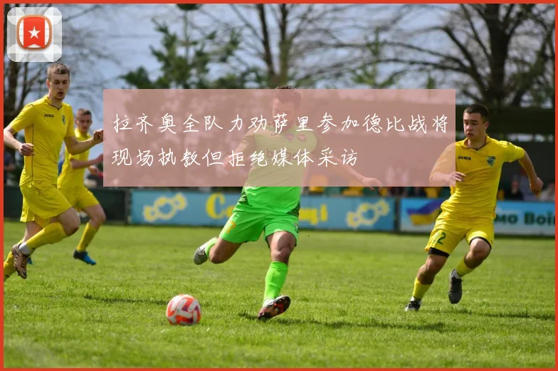 拉齐奥全队力劝萨里参加德比战将现场执教但拒绝媒体采访