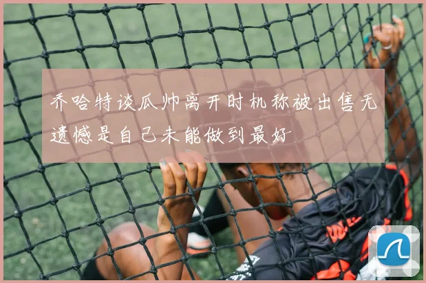 乔哈特谈瓜帅离开时机称被出售无遗憾是自己未能做到最好