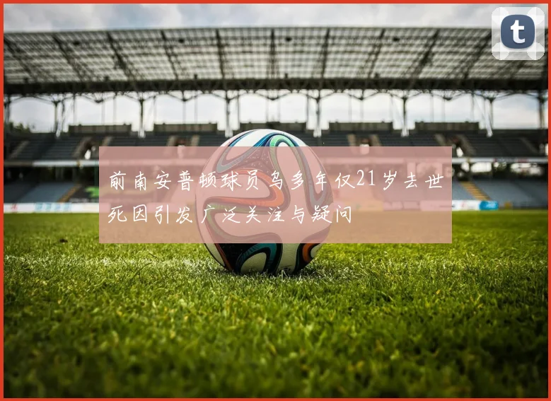前南安普顿球员乌多年仅21岁去世死因引发广泛关注与疑问