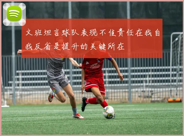 文班坦言球队表现不佳责任在我自我反省是提升的关键所在