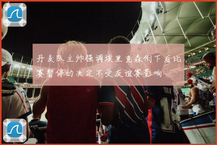 丹麦队主帅强调埃里克森倒下后比赛暂停的决定不受友谊赛影响