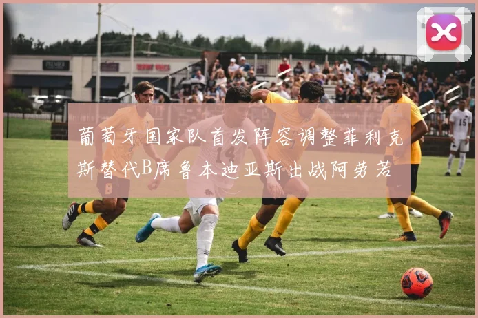 葡萄牙国家队首发阵容调整菲利克斯替代B席鲁本迪亚斯出战阿劳若