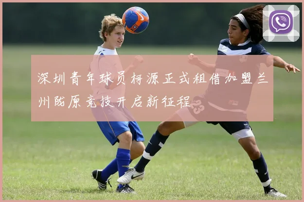深圳青年球员柯源正式租借加盟兰州陇原竞技开启新征程