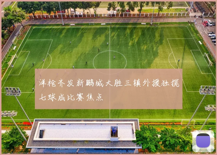 洋枪齐发新鹏城大胜三镇外援独揽七球成比赛焦点