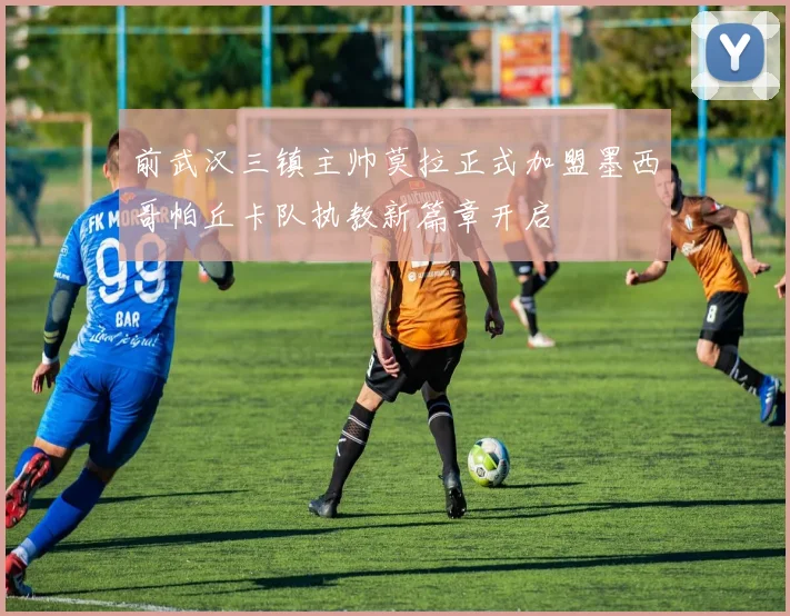 前武汉三镇主帅莫拉正式加盟墨西哥帕丘卡队执教新篇章开启