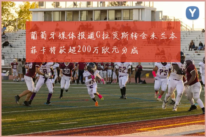 葡萄牙媒体报道G拉莫斯转会米兰本菲卡将获超200万欧元分成