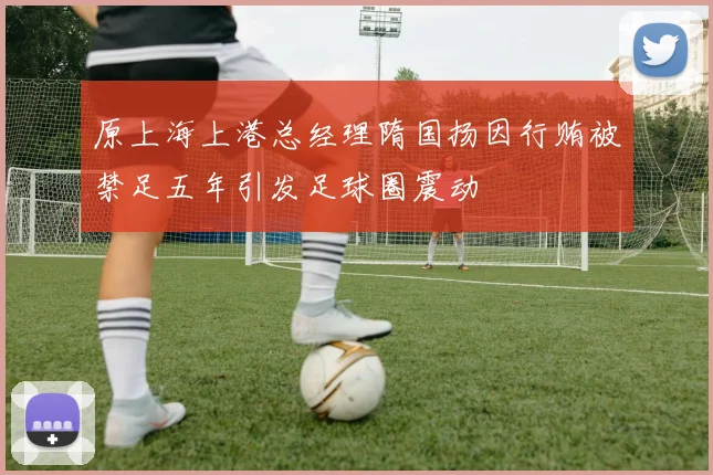 原上海上港总经理隋国扬因行贿被禁足五年引发足球圈震动