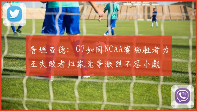 普理查德：G7如同NCAA赛场胜者为王失败者归家竞争激烈不容小觑
