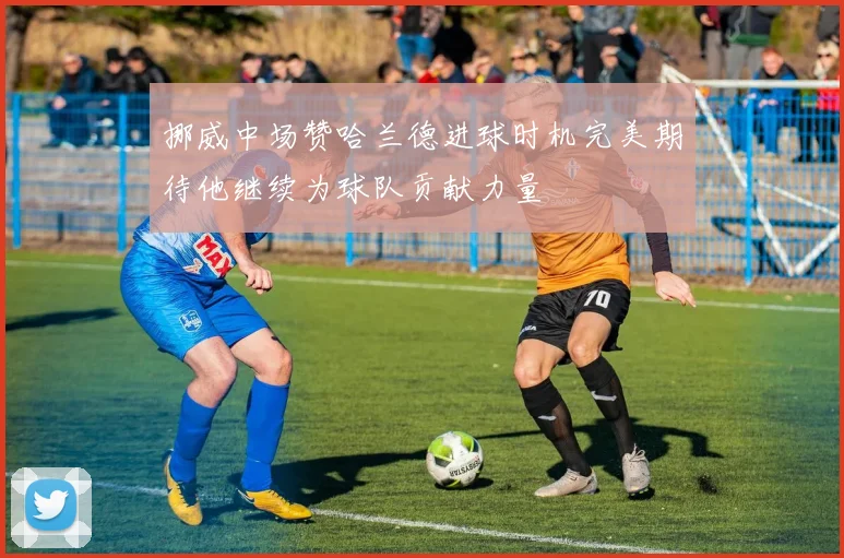 挪威中场赞哈兰德进球时机完美期待他继续为球队贡献力量