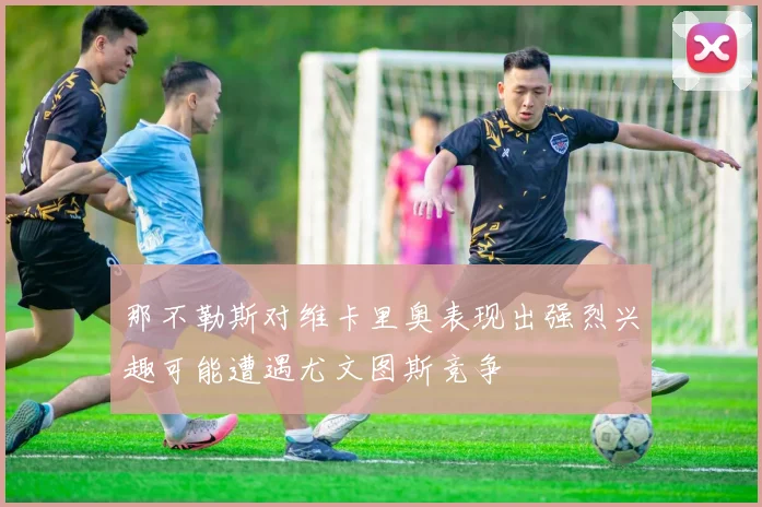 那不勒斯对维卡里奥表现出强烈兴趣可能遭遇尤文图斯竞争