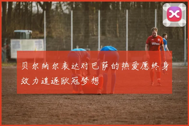 贝尔纳尔表达对巴萨的热爱愿终身效力追逐欧冠梦想