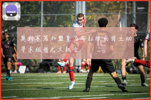 奥利塞若加盟皇马布拉欣或将主动寻求租借尤文机会