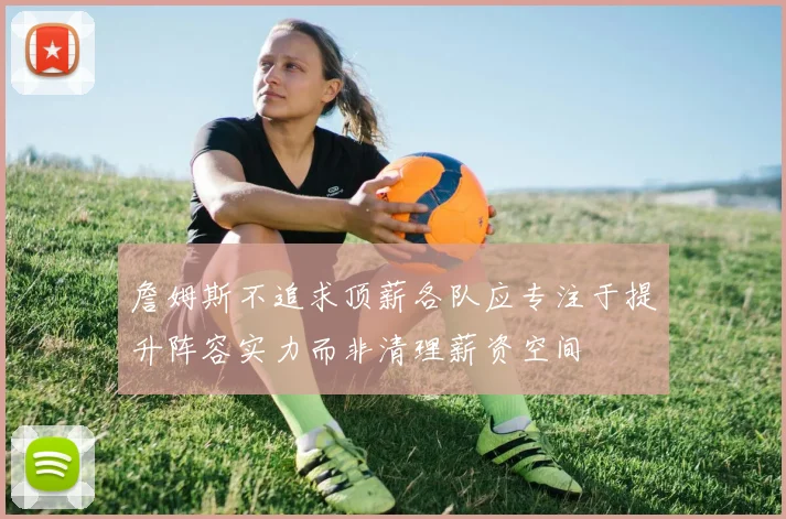 詹姆斯不追求顶薪各队应专注于提升阵容实力而非清理薪资空间
