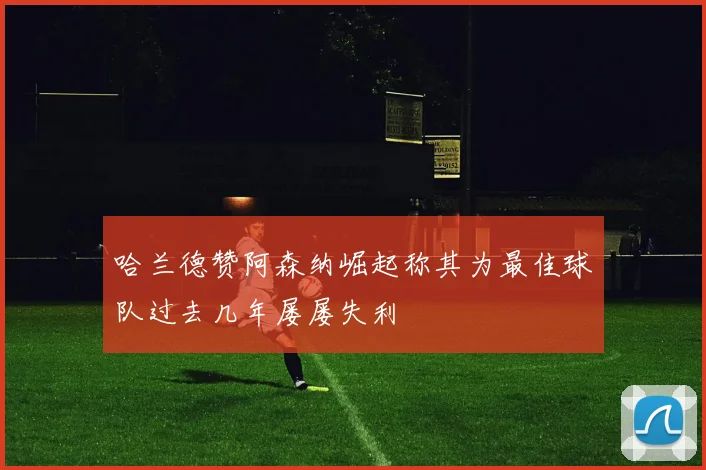 哈兰德赞阿森纳崛起称其为最佳球队过去几年屡屡失利