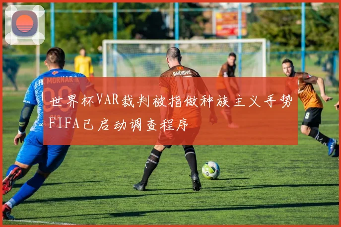 世界杯VAR裁判被指做种族主义手势FIFA已启动调查程序
