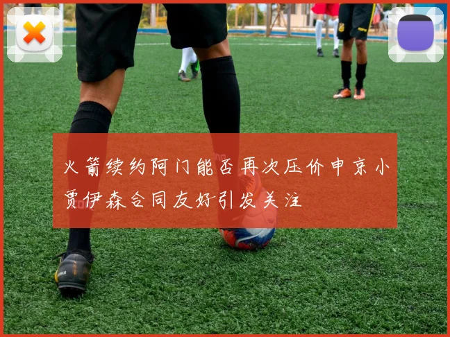 火箭续约阿门能否再次压价申京小贾伊森合同友好引发关注