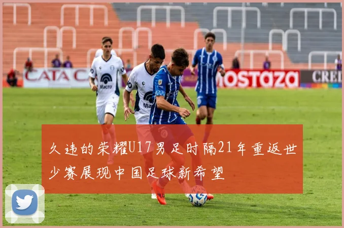 久违的荣耀U17男足时隔21年重返世少赛展现中国足球新希望