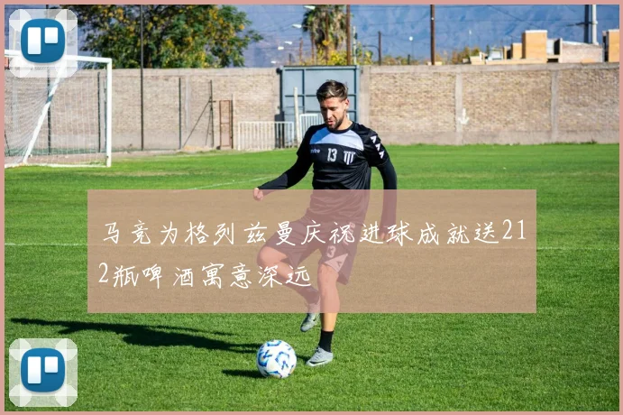马竞为格列兹曼庆祝进球成就送212瓶啤酒寓意深远