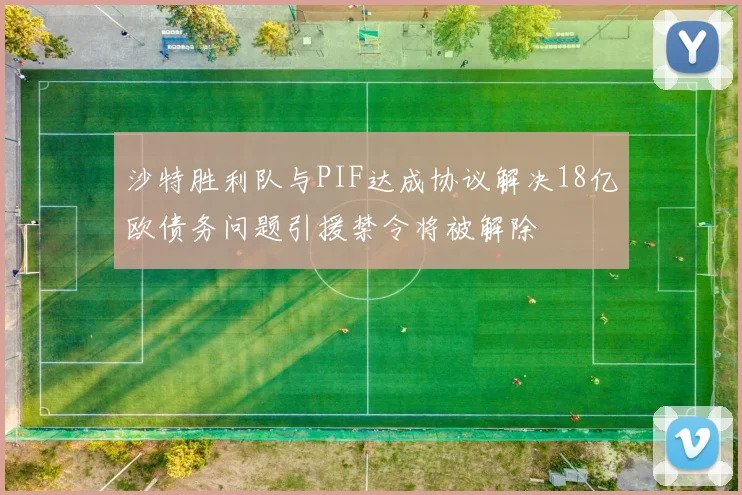 沙特胜利队与PIF达成协议解决18亿欧债务问题引援禁令将被解除