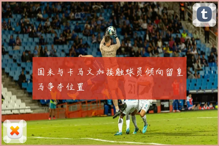 国米与卡马文加接触球员倾向留皇马争夺位置