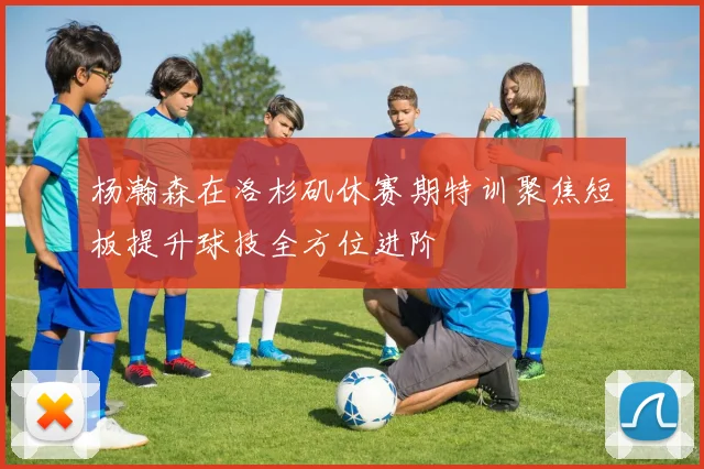 杨瀚森在洛杉矶休赛期特训聚焦短板提升球技全方位进阶