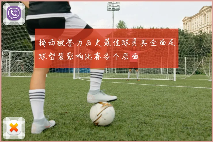梅西被誉为历史最佳球员其全面足球智慧影响比赛各个层面