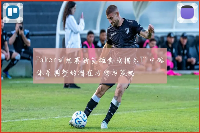 Faker训练赛新英雄尝试揭示T1中路体系调整的潜在方向与策略