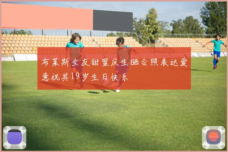 布莱斯女友甜蜜庆生晒合照表达爱意祝其19岁生日快乐