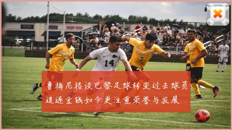 鲁梅尼格谈巴黎足球转变过去球员追逐金钱如今更注重荣誉与发展